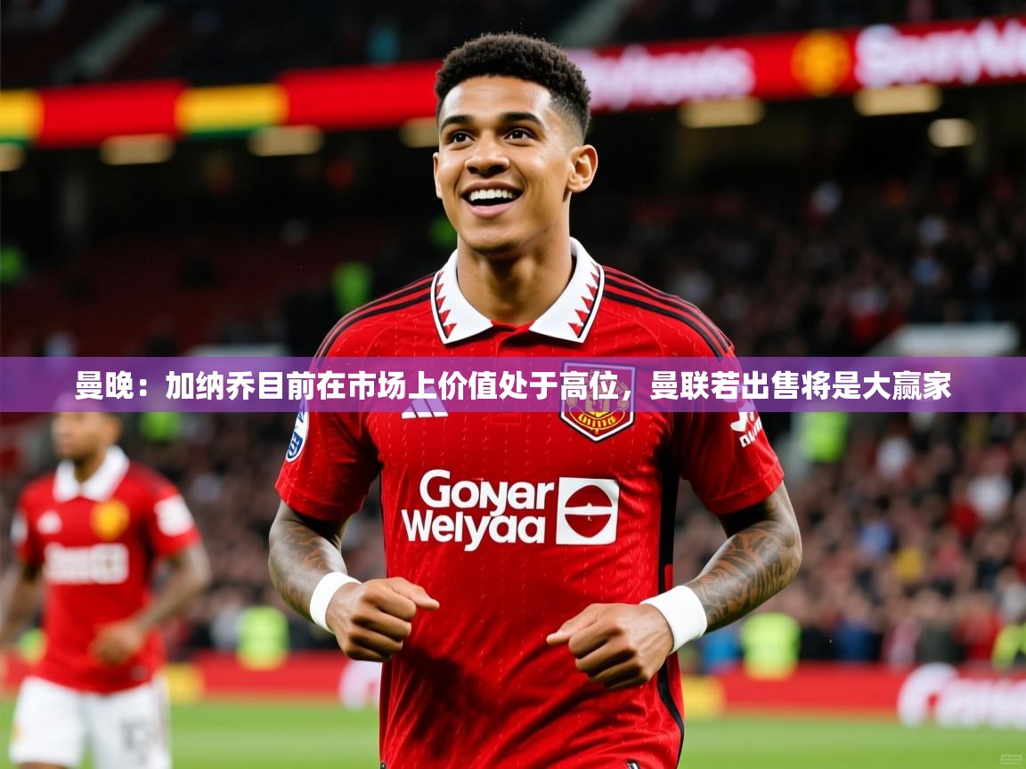 2025爱游戏体育注册流程曼晚：加纳乔目前在市场上价值处于高位，曼联若出售将是大赢家  第3张