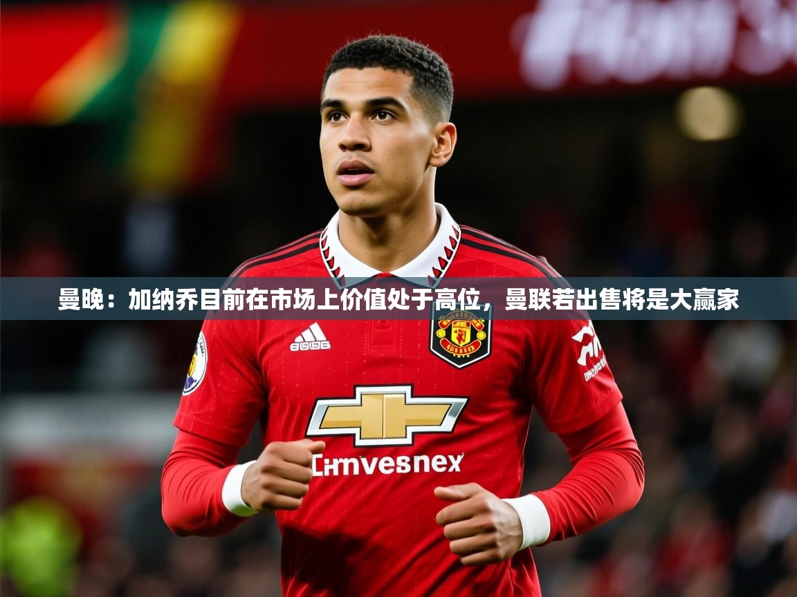 2025爱游戏体育注册流程曼晚：加纳乔目前在市场上价值处于高位，曼联若出售将是大赢家  第4张