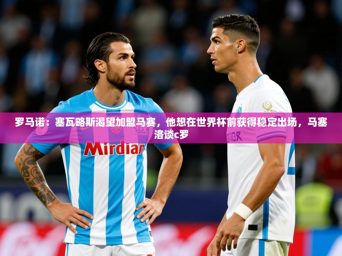 2025爱游戏体育app下载官网罗马诺：塞瓦略斯渴望加盟马赛，他想在世界杯前获得稳定出场，马塞洛谈c罗  第3张