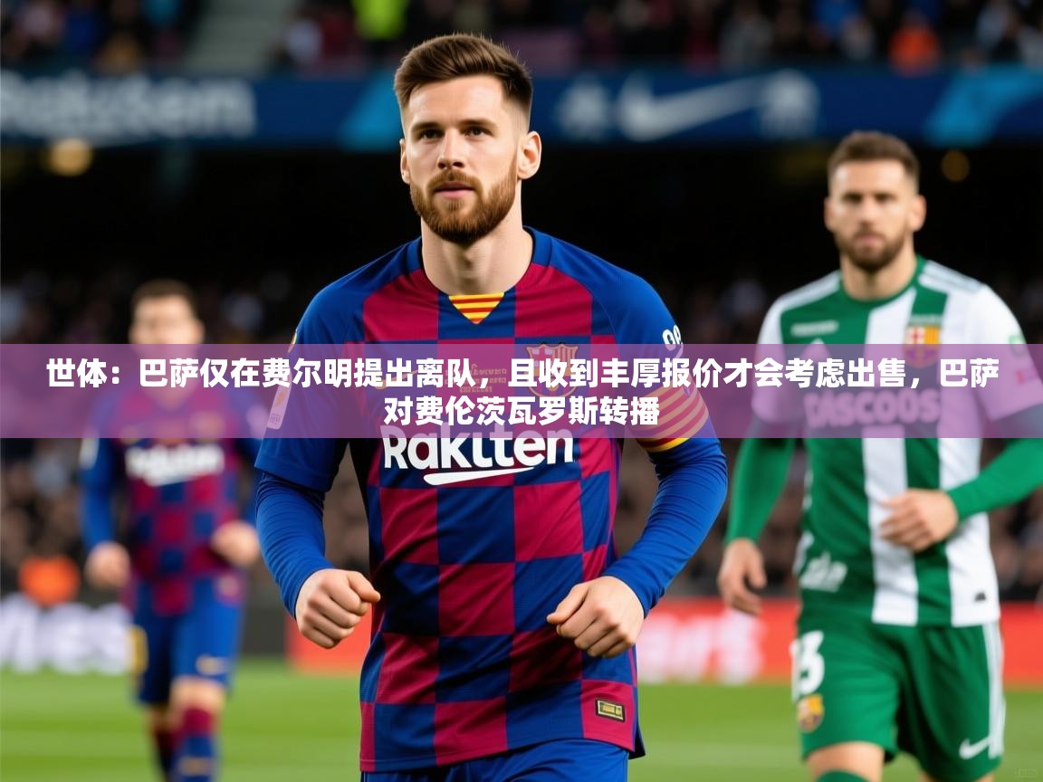 2025爱游戏体育在线客服世体：巴萨仅在费尔明提出离队，且收到丰厚报价才会考虑出售，巴萨对费伦茨瓦罗斯转播  第2张