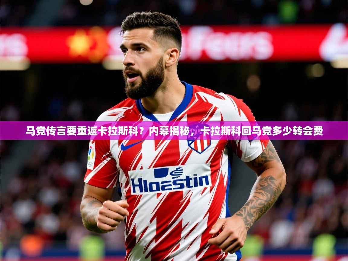 2025爱游戏体育在线网站登录马竞传言要重返卡拉斯科？内幕揭秘，卡拉斯科回马竞多少转会费  第4张