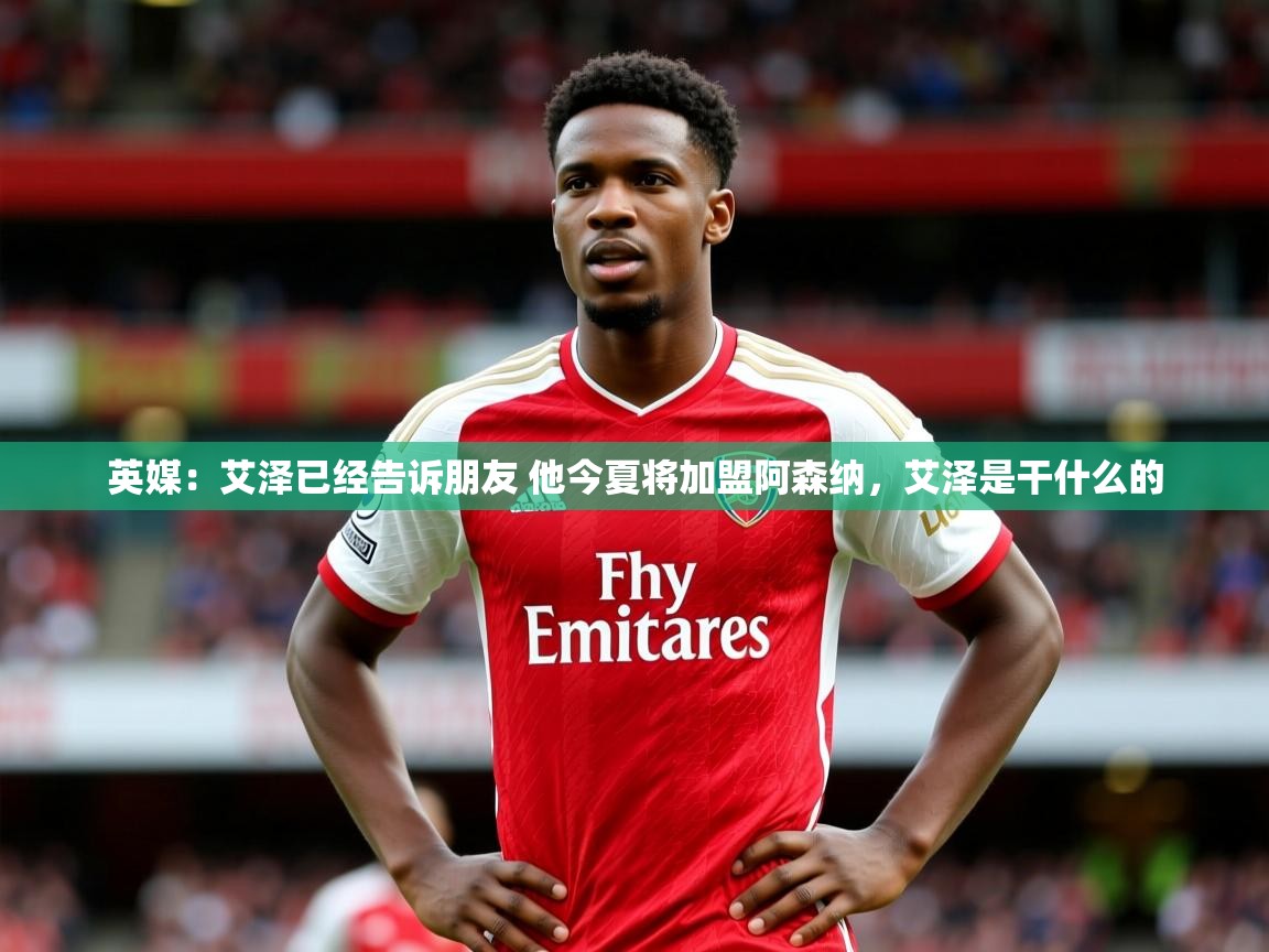 2025爱游戏体育官网英媒：艾泽已经告诉朋友 他今夏将加盟阿森纳，艾泽是干什么的  第3张