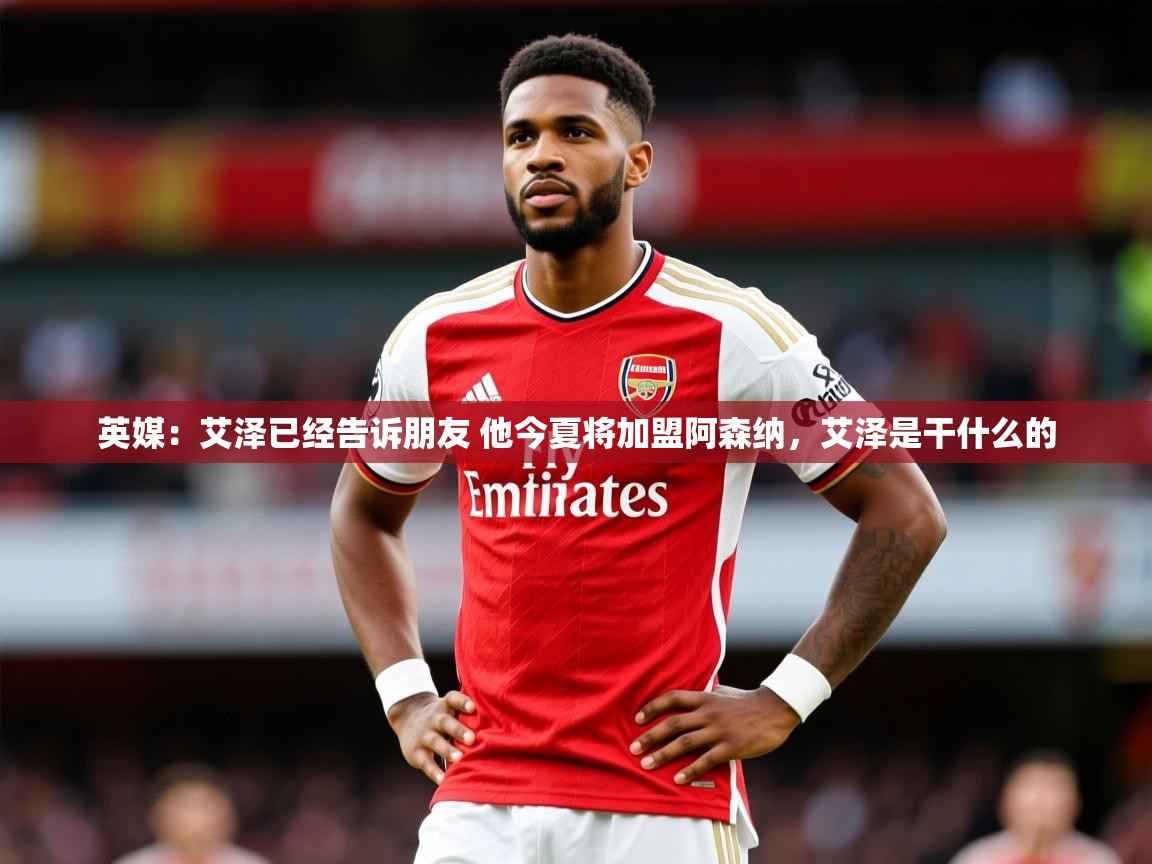 2025爱游戏体育官网英媒：艾泽已经告诉朋友 他今夏将加盟阿森纳，艾泽是干什么的  第2张