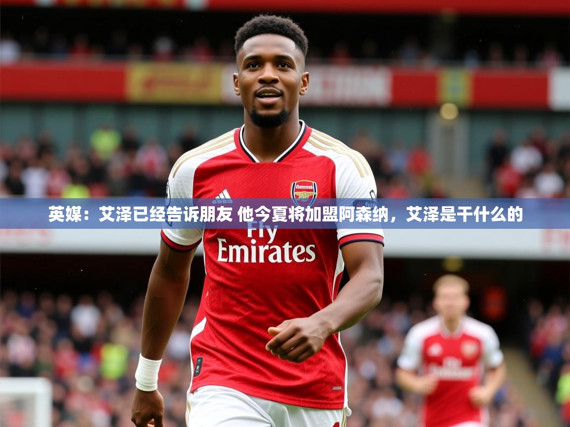 2025爱游戏体育官网英媒：艾泽已经告诉朋友 他今夏将加盟阿森纳，艾泽是干什么的  第4张