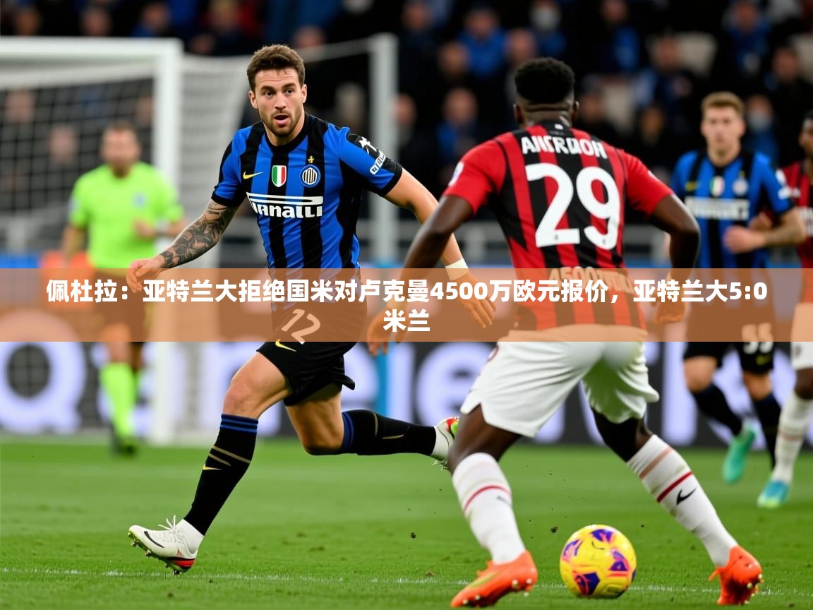 2025爱游戏体育在线平台下载佩杜拉:亚特兰大拒绝国米对卢克曼4500万欧元报价,亚特兰大5:0米兰 第1张