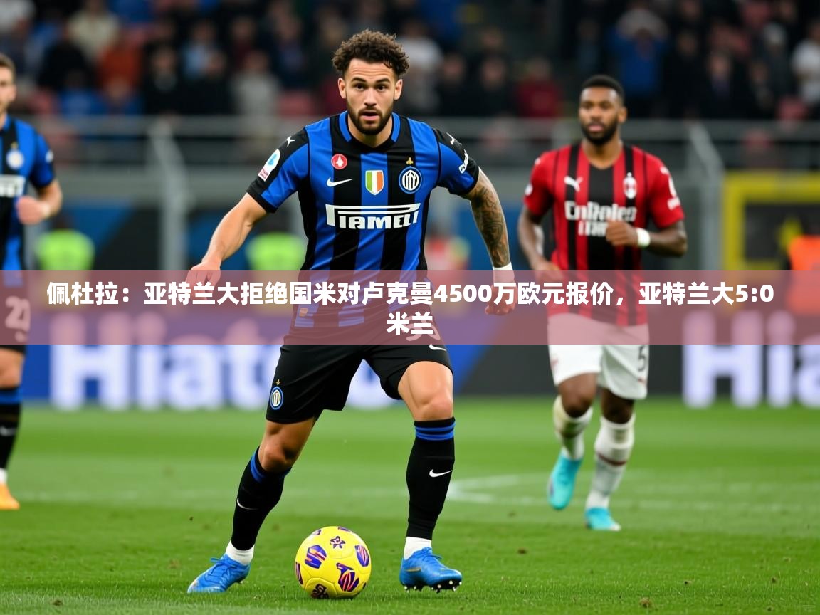 2025爱游戏体育在线平台下载佩杜拉:亚特兰大拒绝国米对卢克曼4500万欧元报价,亚特兰大5:0米兰 第2张