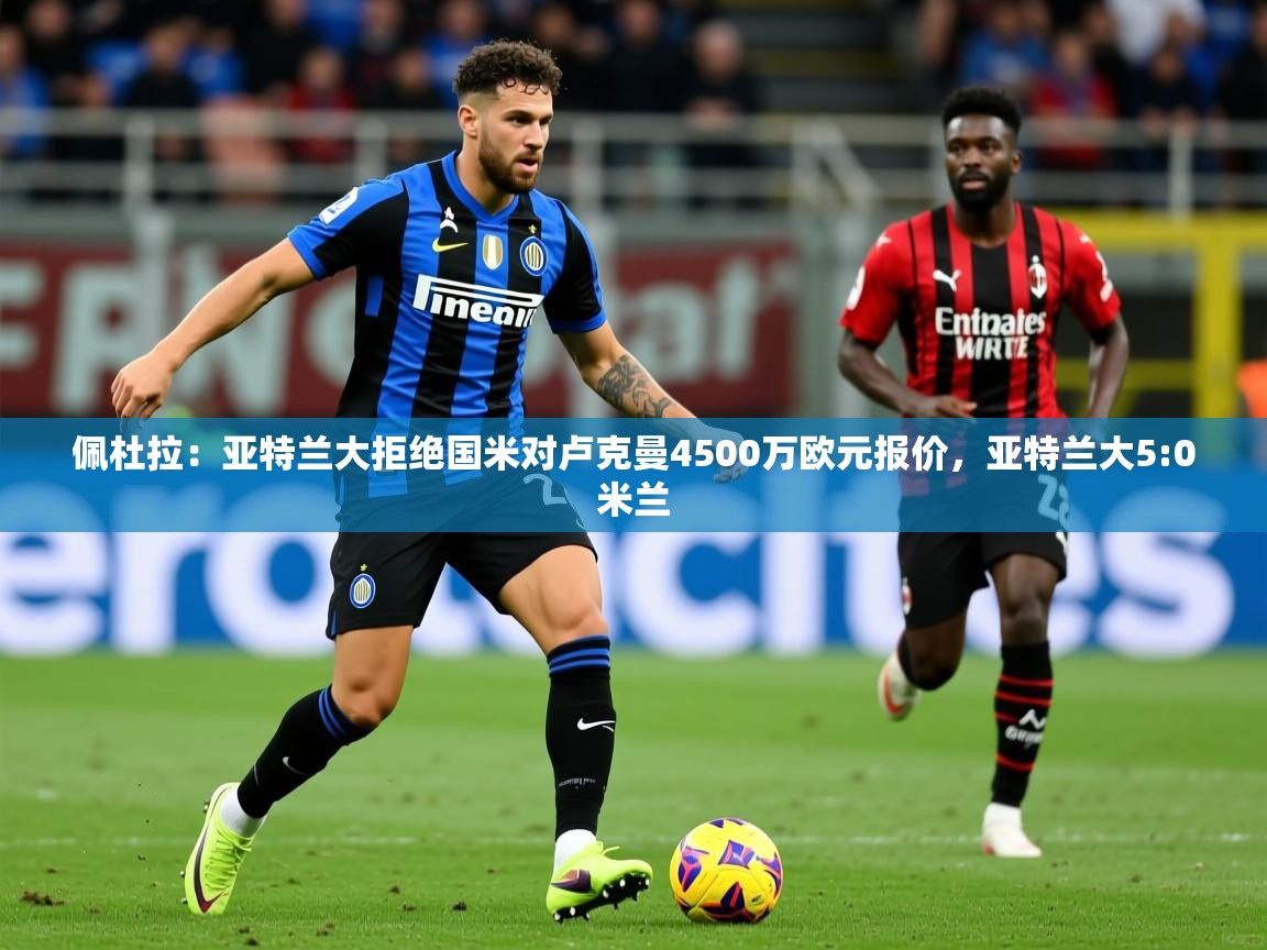 2025爱游戏体育在线平台下载佩杜拉:亚特兰大拒绝国米对卢克曼4500万欧元报价,亚特兰大5:0米兰 第3张