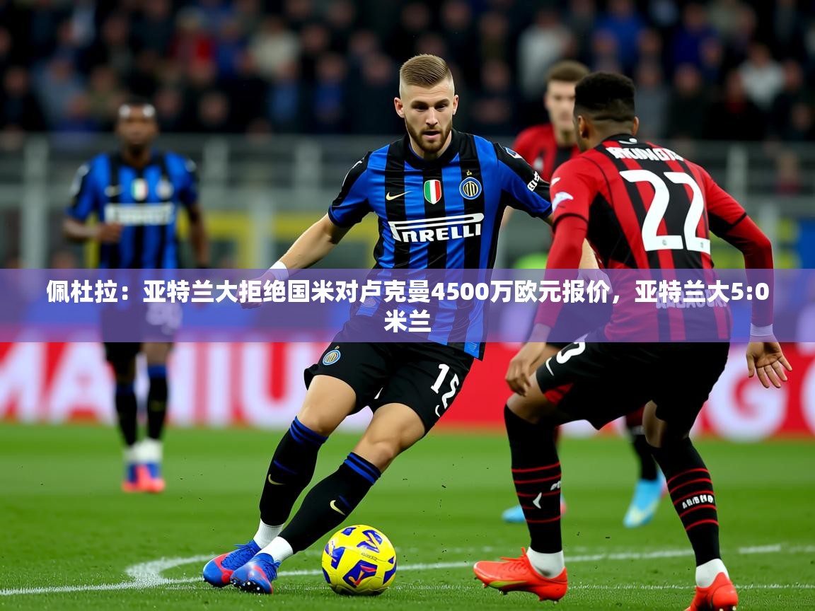 2025爱游戏体育在线平台下载佩杜拉:亚特兰大拒绝国米对卢克曼4500万欧元报价,亚特兰大5:0米兰 第4张