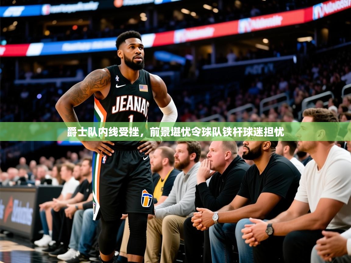 2026爱游戏体育入口爵士队内线受挫，前景堪忧令球队铁杆球迷担忧  第1张