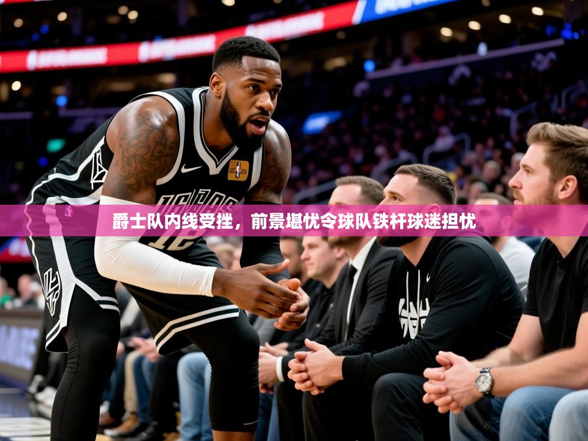 2026爱游戏体育入口爵士队内线受挫，前景堪忧令球队铁杆球迷担忧  第3张